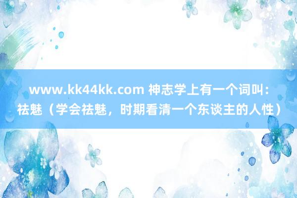 www.kk44kk.com 神志学上有一个词叫：祛魅（学会祛魅，时期看清一个东谈主的人性）