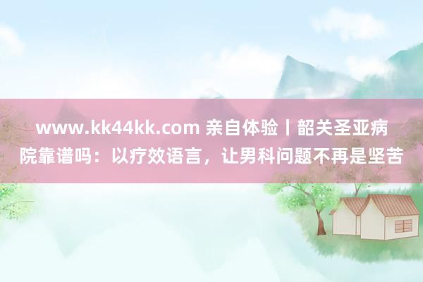 www.kk44kk.com 亲自体验丨韶关圣亚病院靠谱吗：以疗效语言，让男科问题不再是坚苦