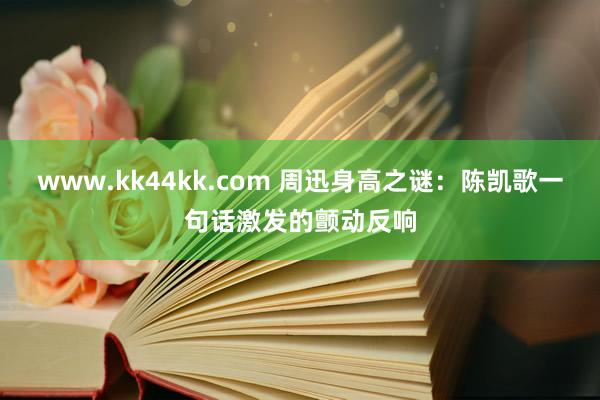 www.kk44kk.com 周迅身高之谜：陈凯歌一句话激发的颤动反响