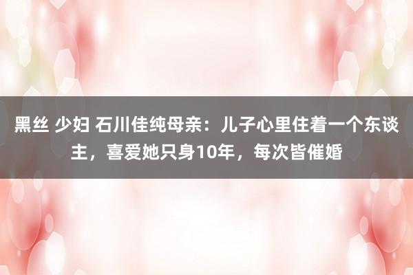 黑丝 少妇 石川佳纯母亲：儿子心里住着一个东谈主，喜爱她只身10年，每次皆催婚