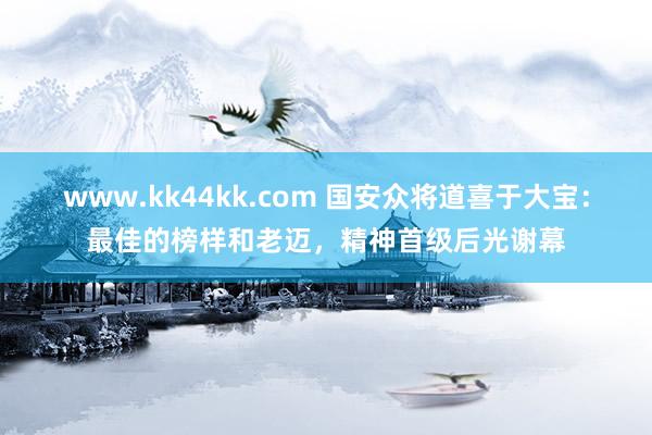 www.kk44kk.com 国安众将道喜于大宝：最佳的榜样和老迈，精神首级后光谢幕