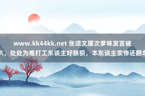 www.kk44kk.net 张颂文屡次爹味发言被扒，处处为难打工东谈主好狼狈，本东谈主卖惨还翻车