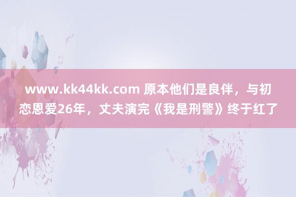 www.kk44kk.com 原本他们是良伴，与初恋恩爱26年，丈夫演完《我是刑警》终于红了