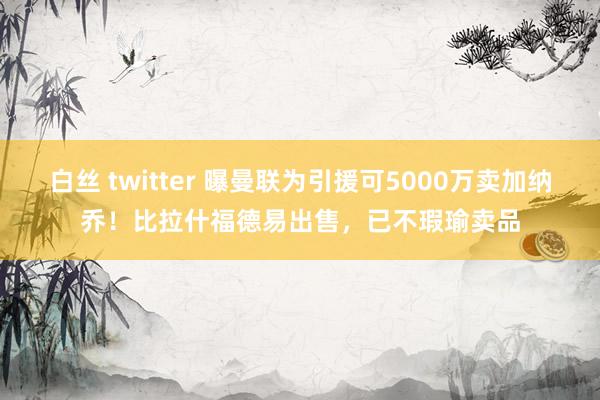 白丝 twitter 曝曼联为引援可5000万卖加纳乔！比拉什福德易出售，已不瑕瑜卖品