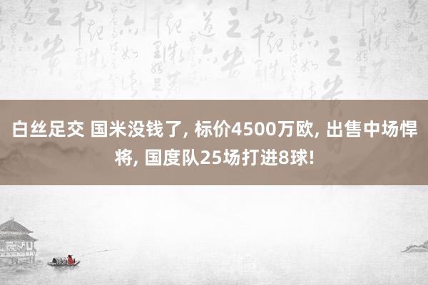 白丝足交 国米没钱了， 标价4500万欧， 出售中场悍将， 国度队25场打进8球!