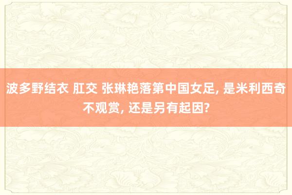 波多野结衣 肛交 张琳艳落第中国女足， 是米利西奇不观赏， 还是另有起因?