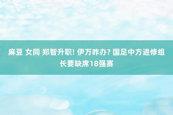 麻豆 女同 郑智升职! 伊万咋办? 国足中方进修组长要缺席18强赛