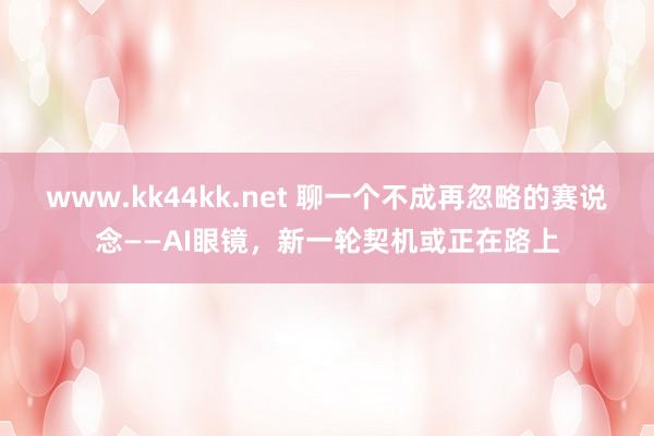 www.kk44kk.net 聊一个不成再忽略的赛说念——AI眼镜，新一轮契机或正在路上