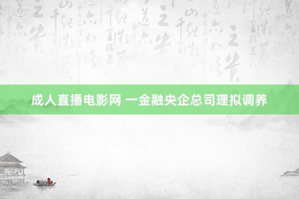 成人直播电影网 一金融央企总司理拟调养