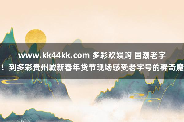 www.kk44kk.com 多彩欢娱购 国潮老字号！到多彩贵州城新春年货节现场感受老字号的稀奇魔力