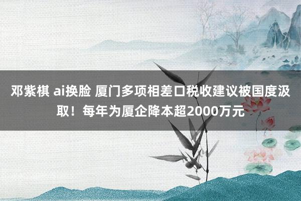 邓紫棋 ai换脸 厦门多项相差口税收建议被国度汲取！每年为厦企降本超2000万元