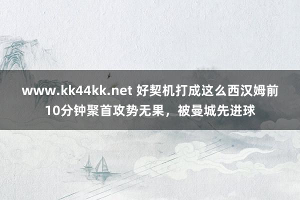 www.kk44kk.net 好契机打成这么西汉姆前10分钟聚首攻势无果，被曼城先进球