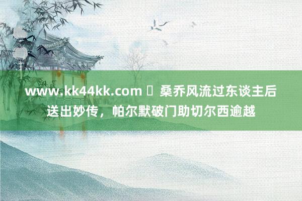 www.kk44kk.com ✨桑乔风流过东谈主后送出妙传，帕尔默破门助切尔西逾越