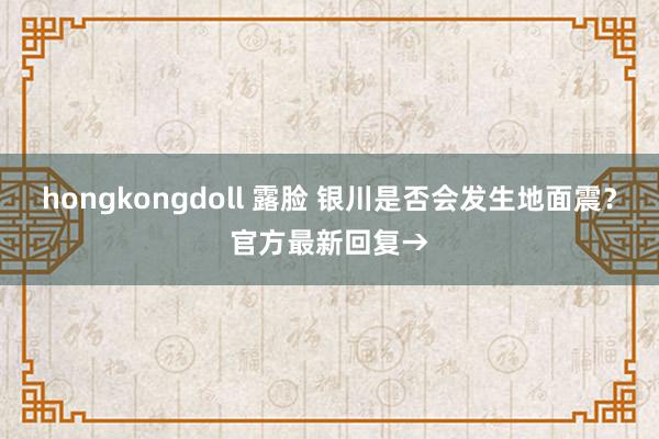 hongkongdoll 露脸 银川是否会发生地面震？官方最新回复→