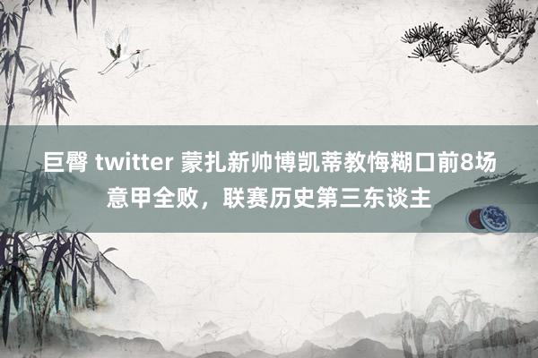 巨臀 twitter 蒙扎新帅博凯蒂教悔糊口前8场意甲全败，联赛历史第三东谈主