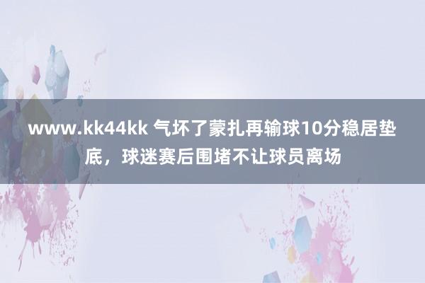 www.kk44kk 气坏了蒙扎再输球10分稳居垫底，球迷赛后围堵不让球员离场