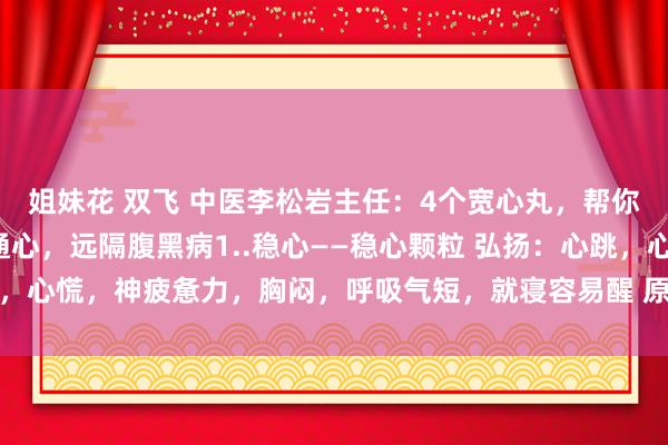 姐妹花 双飞 中医李松岩主任：4个宽心丸，帮你养心、温心、稳心、通心，远隔腹黑病1..稳心——稳心颗粒 弘扬：心跳，心慌，神疲惫力，胸闷，呼吸气短，就寝容易醒 原因：心气不及，心阴...