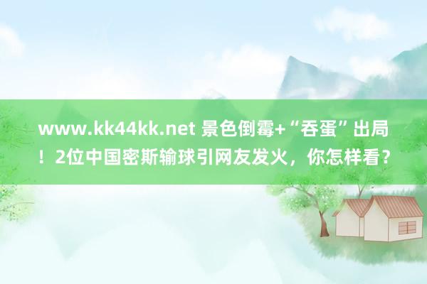 www.kk44kk.net 景色倒霉+“吞蛋”出局！2位中国密斯输球引网友发火，你怎样看？