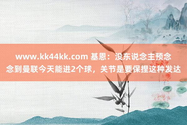 www.kk44kk.com 基恩：没东说念主预念念到曼联今天能进2个球，关节是要保捏这种发达