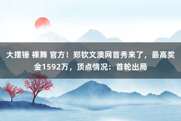 大摆锤 裸舞 官方！郑钦文澳网首秀来了，最高奖金1592万，顶点情况：首轮出局