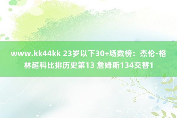 www.kk44kk 23岁以下30+场数榜：杰伦-格林超科比排历史第13 詹姆斯134交替1