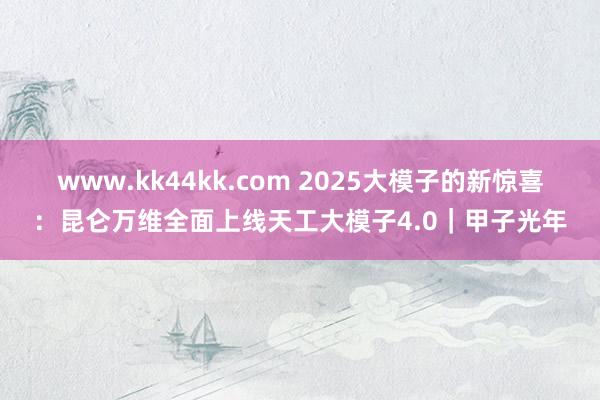 www.kk44kk.com 2025大模子的新惊喜：昆仑万维全面上线天工大模子4.0｜甲子光年