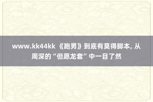 www.kk44kk 《跑男》到底有莫得脚本， 从周深的“但愿龙套”中一目了然