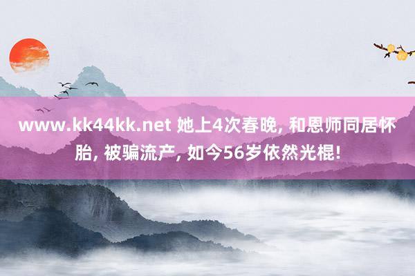 www.kk44kk.net 她上4次春晚， 和恩师同居怀胎， 被骗流产， 如今56岁依然光棍!