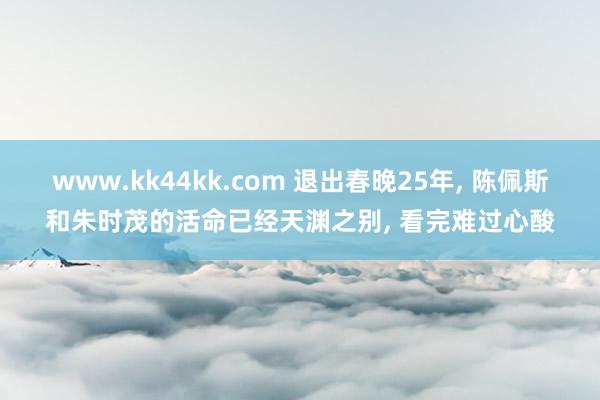 www.kk44kk.com 退出春晚25年， 陈佩斯和朱时茂的活命已经天渊之别， 看完难过心酸