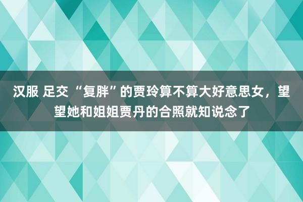 汉服 足交 “复胖”的贾玲算不算大好意思女，望望她和姐姐贾丹的合照就知说念了