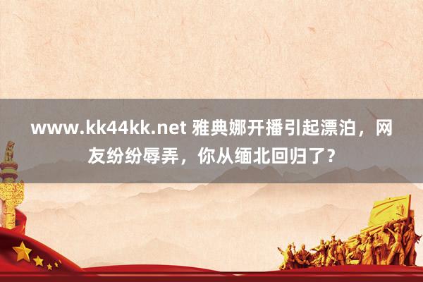 www.kk44kk.net 雅典娜开播引起漂泊，网友纷纷辱弄，你从缅北回归了？