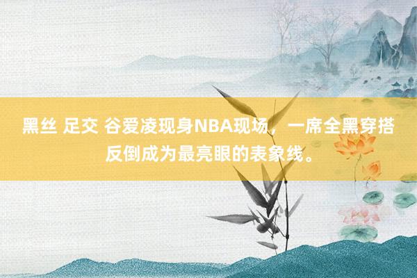 黑丝 足交 谷爱凌现身NBA现场，一席全黑穿搭反倒成为最亮眼的表象线。