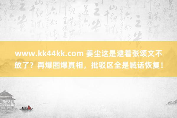 www.kk44kk.com 姜尘这是逮着张颂文不放了？再爆图爆真相，批驳区全是喊话恢复！