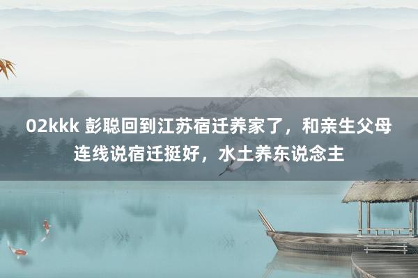 02kkk 彭聪回到江苏宿迁养家了，和亲生父母连线说宿迁挺好，水土养东说念主