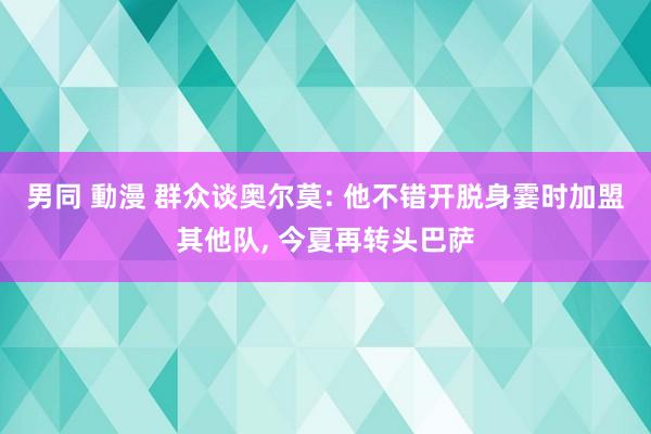 男同 動漫 群众谈奥尔莫: 他不错开脱身霎时加盟其他队， 今夏再转头巴萨