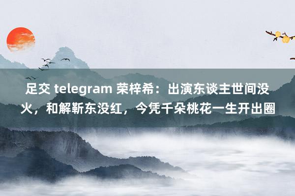 足交 telegram 荣梓希：出演东谈主世间没火，和解靳东没红，今凭千朵桃花一生开出圈