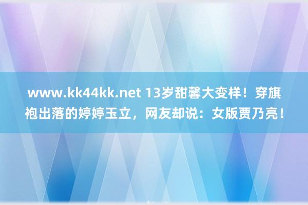 www.kk44kk.net 13岁甜馨大变样！穿旗袍出落的婷婷玉立，网友却说：女版贾乃亮！