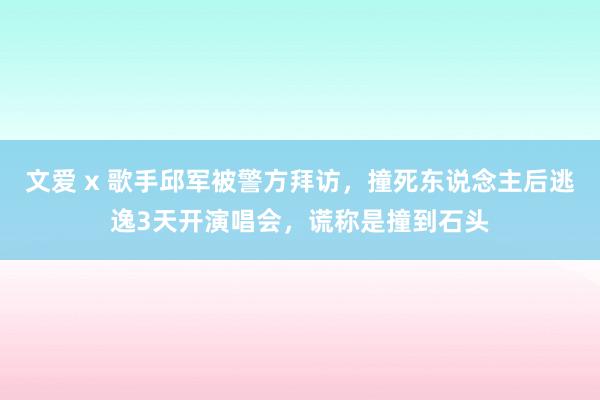 文爱 x 歌手邱军被警方拜访，撞死东说念主后逃逸3天开演唱会，谎称是撞到石头