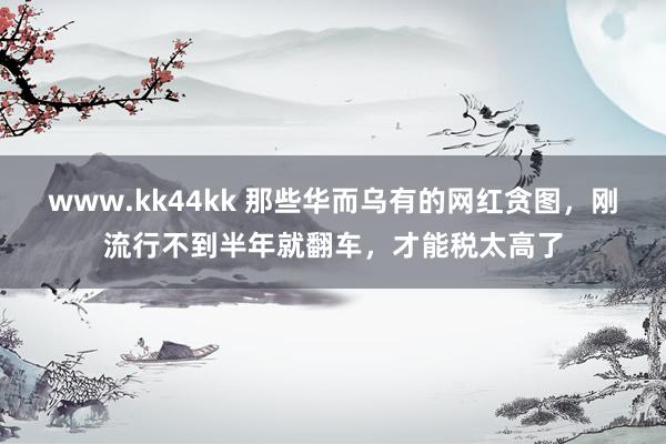 www.kk44kk 那些华而乌有的网红贪图，刚流行不到半年就翻车，才能税太高了