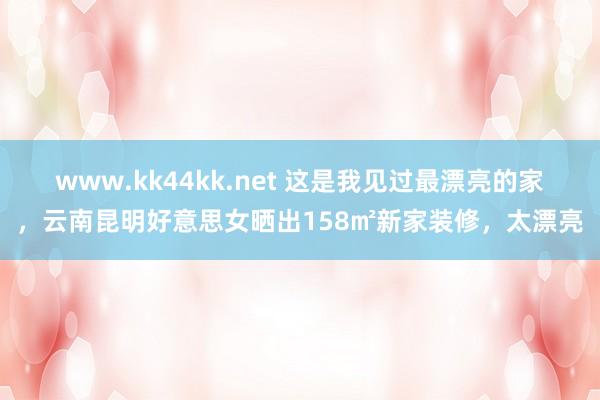 www.kk44kk.net 这是我见过最漂亮的家，云南昆明好意思女晒出158㎡新家装修，太漂亮