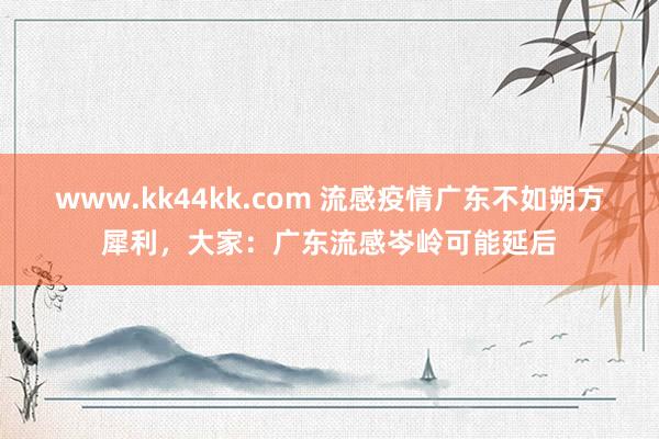 www.kk44kk.com 流感疫情广东不如朔方犀利，大家：广东流感岑岭可能延后