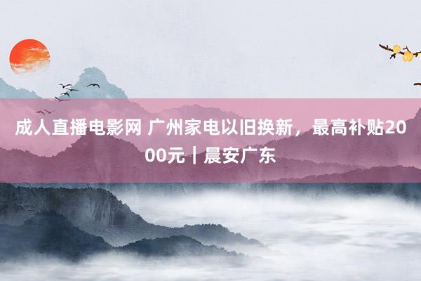 成人直播电影网 广州家电以旧换新，最高补贴2000元｜晨安广东