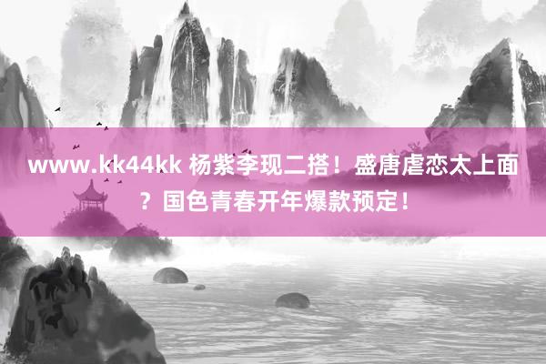 www.kk44kk 杨紫李现二搭！盛唐虐恋太上面？国色青春开年爆款预定！