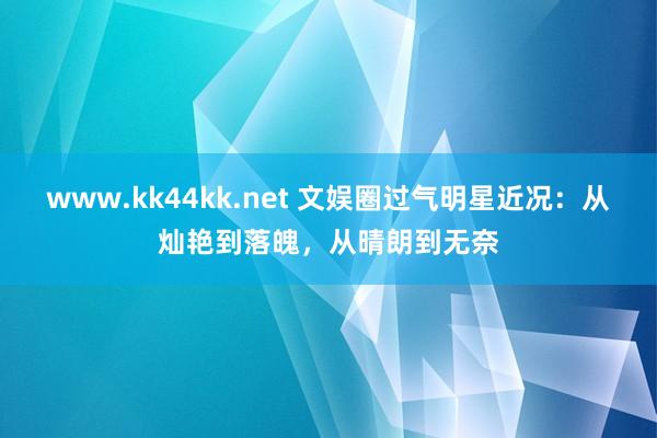 www.kk44kk.net 文娱圈过气明星近况：从灿艳到落魄，从晴朗到无奈