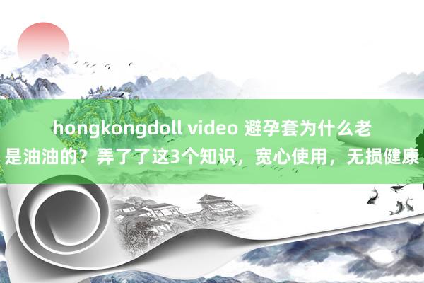 hongkongdoll video 避孕套为什么老是油油的？弄了了这3个知识，宽心使用，无损健康