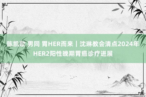 陈凯歌 男同 胃HER而来｜沈琳教会清点2024年HER2阳性晚期胃癌诊疗进展