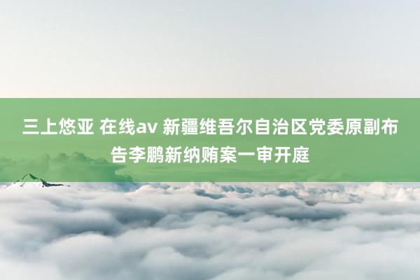 三上悠亚 在线av 新疆维吾尔自治区党委原副布告李鹏新纳贿案一审开庭