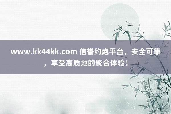 www.kk44kk.com 信誉约炮平台，安全可靠，享受高质地的聚合体验！