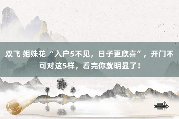 双飞 姐妹花 “入户5不见，日子更欣喜”，开门不可对这5样，看完你就明显了！