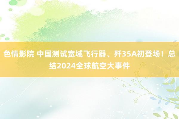 色情影院 中国测试宽域飞行器、歼35A初登场！总结2024全球航空大事件